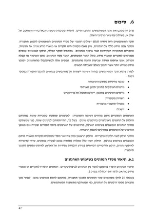 42
6.‫סיכום‬
‫התחבורתיים‬ ‫המשתמשים‬ ‫סקר‬ ‫את‬ ‫מסכם‬ ‫זה‬ ‫פרק‬.‫יובא‬ ‫נוספות‬ ‫ומסקנות‬ ‫ניתוח‬‫בדו‬ ‫ו‬"‫של‬ ‫המסכם‬ ‫ח‬
‫א‬ ‫שלב‬,'‫השלב‬ ‫מרכיבי‬ ‫שאר‬ ‫עם‬ ‫בשילוב‬.
‫לצלם‬ ‫ניסיון‬ ‫היה‬ ‫המשתמשים‬ ‫סקר‬"‫רנטגן‬ ‫צילום‬"‫תחבורה‬ ‫לתכנון‬ ‫המשמשים‬ ‫הנתונוים‬ ‫מסדי‬ ‫של‬.
‫הנתונים‬ ‫על‬ ‫כללי‬ ‫מידע‬ ‫אסף‬ ‫הסקר‬,‫הבעיות‬ ‫את‬ ‫וציין‬ ‫מידע‬ ‫מאגרי‬ ‫או‬ ‫סקרים‬ ‫הינו‬ ‫מקורם‬ ‫האם‬ ‫ציין‬,
‫אי‬ ‫לגבי‬ ‫העתידיות‬ ‫והתכניות‬ ‫החסרים‬‫הנתונים‬ ‫סוף‬.‫הכללי‬ ‫לסקר‬ ‫במקביל‬,‫טפסים‬ ‫לארגונים‬ ‫חולקו‬
‫מידע‬ ‫ומאגרי‬ ‫לסקרים‬ ‫מפורטים‬,‫המשתנים‬ ‫תאור‬ ‫כולל‬,‫הנתונים‬ ‫מסד‬ ‫תאור‬,‫קבלת‬ ‫או‬ ‫האיסוף‬ ‫אופן‬
‫המידע‬,‫מהנתונים‬ ‫הרצון‬ ‫שביעות‬ ‫ומידת‬ ‫אחסונו‬ ‫אופן‬.‫יספקו‬ ‫מהארגונים‬ ‫לכשיתקבלו‬ ‫אלה‬ ‫טפסים‬
‫בשלבי‬ ‫יתמוך‬ ‫אשר‬ ‫יותר‬ ‫מפורט‬ ‫מידע‬‫הבאים‬ ‫העבודה‬.
‫במספר‬ ‫תחבורה‬ ‫לתכנון‬ ‫בנתונים‬ ‫משתמשים‬ ‫של‬ ‫ייצוגית‬ ‫רשימה‬ ‫נבחרה‬ ‫המשתמשים‬ ‫סקר‬ ‫ביצוע‬ ‫לצורך‬
‫רמות‬:
•‫ק‬‫ו‬‫בע‬‫י‬‫מדיניות‬‫התחבורה‬ ‫בתחום‬
•‫בתכנון‬ ‫העוסקים‬ ‫גורמים‬‫מערכתי‬ ‫תכנון‬
•‫ב‬ ‫העוסקים‬ ‫גורמים‬‫תכנון‬,‫ותפעול‬ ‫יישום‬‫פרויקטים‬ ‫של‬
•‫מקומיות‬ ‫רשויות‬
•‫מפעיל‬‫י‬‫ציבורית‬ ‫תחבורה‬
•‫יוע‬‫צים‬
‫הומוגנית‬ ‫רשימה‬ ‫מהווים‬ ‫אינם‬ ‫הנסקרים‬ ‫הארגונים‬:‫במהותם‬ ‫שונות‬ ‫סמכויות‬ ‫שנסקרו‬ ‫לארגונים‬
‫שונים‬ ‫בהיקפים‬ ‫גיאוגרפיים‬ ‫תחומים‬ ‫על‬ ‫החלות‬.‫כך‬ ‫בשל‬,‫שונה‬ ‫לנתונים‬ ‫התייחסותם‬,‫שמשתקף‬ ‫כפי‬
‫הארגון‬ ‫בשימוש‬ ‫הנמצאים‬ ‫הנתונים‬ ‫מסוגי‬,‫מאו‬ ‫וגם‬ ‫ובעיות‬ ‫לחסרים‬ ‫ביחס‬ ‫הארגונים‬ ‫של‬ ‫מהדגשים‬‫פן‬
‫תחבורה‬ ‫לתכנון‬ ‫במודלים‬ ‫הארגונים‬ ‫של‬ ‫השימוש‬.
‫עיקריים‬ ‫חלקים‬ ‫לשני‬ ‫חולק‬ ‫הסקר‬.‫הנתונים‬ ‫מסדי‬ ‫בתיאור‬ ‫עסק‬ ‫הראשון‬ ‫החלק‬)‫מידע‬ ‫ומאגרי‬ ‫סקרים‬(
‫בארגון‬ ‫בשימוש‬ ‫הנמצאים‬.‫בנתונים‬ ‫לבעיות‬ ‫בנוגע‬ ‫פתוחות‬ ‫שאלות‬ ‫כלל‬ ‫השני‬ ‫החלק‬,‫עדיפויות‬ ‫סדרי‬
‫נתונים‬ ‫לאיסוף‬,‫הקיימים‬ ‫הליקויים‬ ‫תיקון‬‫לתכנון‬ ‫נתונים‬ ‫לאיסוף‬ ‫הארגון‬ ‫של‬ ‫עתידיות‬ ‫ותכניות‬ ‫במידע‬
‫תחבורה‬.
6.1.‫הארגונים‬ ‫בשימוש‬ ‫הנתונים‬ ‫מסדי‬ ‫תיאור‬
‫סקרים‬ ‫לביצוע‬ ‫הנתונים‬ ‫בין‬ ‫לקשר‬ ‫בהתאם‬ ‫הופרד‬ ‫הנתונים‬ ‫תיאור‬.‫מאגרי‬ ‫או‬ ‫לסקרים‬ ‫הופרדו‬ ‫הנתונים‬
‫בפרק‬ ‫הכלולות‬ ‫להגדרות‬ ‫בהתאם‬ ‫מידע‬1.
‫ב‬‫טבלה‬25‫ל‬‫תחבורה‬ ‫לתכנון‬ ‫הנתונים‬ ‫סוגי‬ ‫מסוכמים‬ ‫הלן‬,‫בהם‬ ‫השימוש‬ ‫לרמת‬ ‫בהתאם‬.‫מכן‬ ‫לאחר‬
‫הנתונים‬ ‫של‬ ‫היבטים‬ ‫מספר‬ ‫מובאים‬,‫המשתמשים‬ ‫מתשובות‬ ‫שמשתקף‬ ‫כפי‬.
 