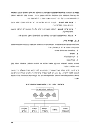 44
‫טבלה‬25‫בשימוש‬ ‫הנמצאים‬ ‫הנתונים‬ ‫סוגי‬ ‫את‬ ‫מציגה‬,‫התחבורה‬ ‫לתכנון‬ ‫הנתונים‬ ‫בסיס‬ ‫את‬ ‫המרכיבים‬
‫הנסקרים‬ ‫הארגונים‬ ‫של‬,‫הדו‬ ‫שבגוף‬ ‫הפרטניות‬ ‫הרשימות‬ ‫מתוך‬"‫ח‬.‫נושא‬ ‫לפי‬ ‫סווגו‬ ‫הנתונים‬,‫בהתאם‬
‫בפרק‬ ‫המובאות‬ ‫להגדרות‬2,‫קטגוריות‬ ‫לשלוש‬ ‫הנתונים‬ ‫של‬ ‫השימוש‬ ‫רמת‬ ‫ולפי‬:
‫בנתונים‬ ‫נפוץ‬ ‫שימוש‬:‫ו‬ ‫שנסקרו‬ ‫הארגונים‬ ‫רוב‬ ‫של‬ ‫בשימוש‬ ‫נמצאים‬ ‫הנתונים‬/‫איסוף‬ ‫או‬
‫מחזורי‬ ‫באופן‬ ‫מתבצע‬ ‫הנתונים‬.
‫בנתונים‬ ‫בינוני‬ ‫שימוש‬:‫מתבצע‬ ‫והאיסוף‬ ‫מהארגונים‬ ‫חלק‬ ‫של‬ ‫בשימוש‬ ‫נמצאים‬ ‫הנתונים‬
‫רחוקות‬ ‫לעיתים‬.
‫נפוץ‬ ‫לא‬:‫נדיר‬ ‫הנתונים‬ ‫ואיסוף‬ ‫מהארגונים‬ ‫קטן‬ ‫חלק‬ ‫של‬ ‫בשימוש‬ ‫נמצאים‬ ‫הנתונים‬.
6.1.1.‫מקורות‬‫מידע‬
‫מצומצם‬ ‫ממספר‬ ‫נתונים‬ ‫על‬ ‫מתבססים‬ ‫התחבורתיים‬ ‫המשתמשים‬ ‫כיום‬ ‫כי‬ ‫נמצא‬ ‫הנתונים‬ ‫סקירת‬ ‫מתוך‬
‫מקורות‬ ‫של‬,‫עיקריים‬ ‫מקורות‬ ‫ארבעה‬ ‫מתוכם‬:
‫א‬.‫אחרים‬ ‫תחבורתיים‬ ‫משתמשים‬
‫ב‬.‫הלמ‬"‫ס‬
‫ג‬.‫מקומיות‬ ‫רשויות‬
‫ד‬.‫הפנים‬ ‫משרד‬
‫הלאומי‬ ‫הביטוח‬ ‫את‬ ‫כוללים‬ ‫יחסית‬ ‫קטן‬ ‫נפח‬ ‫התופסים‬ ‫אחרים‬ ‫מקורות‬,‫שוני‬ ‫פרסומים‬‫ם‬)‫כגון‬
‫מחירונים‬(‫מפה‬ ‫וחברת‬.
‫התחבורה‬ ‫משרד‬ ‫וכמובן‬ ‫הפנים‬ ‫למשרד‬ ‫פרט‬,‫כמקור‬ ‫אחר‬ ‫ממשלתי‬ ‫משרד‬ ‫אף‬ ‫ציינו‬ ‫לא‬ ‫המשתמשים‬
‫תחבורה‬ ‫לתכנון‬ ‫לנתונים‬.‫זאת‬ ‫עם‬,‫כגון‬ ‫אחרים‬ ‫משרדים‬ ‫עם‬ ‫מידע‬ ‫קשרי‬ ‫קיימים‬ ‫שבפועל‬ ‫לשער‬ ‫ניתן‬
‫והשיכון‬ ‫הבינוי‬ ‫ומשרד‬ ‫האוצר‬ ‫משרד‬)‫לקי‬ ‫היה‬ ‫ניתן‬ ‫לא‬ ‫כי‬ ‫לציין‬ ‫יש‬‫משרד‬ ‫נציג‬ ‫עם‬ ‫משתמשים‬ ‫שאלון‬ ‫ים‬
‫האוצר‬.(
‫תרשים‬1" .‫רשת‬"‫התחבורתיים‬ ‫המשתמשים‬ ‫של‬ ‫המידע‬
‫משתמשים‬‫תחבורתיים‬
‫מקורות‬
‫אחרים‬
‫משרד‬
‫הפנים‬
‫רשויות‬
‫מקומיות‬
‫הלמ‬"‫ס‬
‫משרד‬
‫התחבורה‬
‫משתמשים‬‫תחבורתיים‬
‫מקורות‬
‫אחרים‬
‫מקורות‬
‫אחרים‬
‫משרד‬
‫הפנים‬
‫משרד‬
‫הפנים‬
‫רשויות‬
‫מקומיות‬
‫רשויות‬
‫מקומיות‬
‫הלמ‬"‫ס‬ ‫הלמ‬"‫ס‬
‫משרד‬
‫התחבורה‬
 
