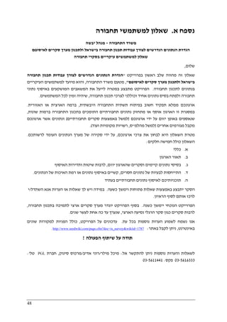 48
‫א‬ ‫נספח‬.‫תחבורה‬ ‫למשתמשי‬ ‫שאלון‬
‫התחבורה‬ ‫משרד‬-‫יבשה‬ ‫מנהל‬
‫לאיסופם‬ ‫סקרים‬ ‫מערך‬ ‫ולתכנון‬ ‫בישראל‬ ‫תחבורה‬ ‫תכנון‬ ‫עבודות‬ ‫לצורך‬ ‫הנדרשים‬ ‫הנתונים‬ ‫הגדרת‬
‫תחבורה‬ ‫בסקרי‬ ‫עיקריים‬ ‫למשתמשים‬ ‫שאלון‬
‫שלום‬,
‫בפרוייקט‬ ‫ראשון‬ ‫שלב‬ ‫מהווה‬ ‫זה‬ ‫שאלון‬"‫תחבורה‬ ‫תכנון‬ ‫עבודות‬ ‫לצורך‬ ‫הנדרשים‬ ‫הנתונים‬ ‫הגדרת‬
‫בי‬‫לאיסופם‬ ‫סקרים‬ ‫מערך‬ ‫ולתכנון‬ ‫שראל‬",‫התחבורה‬ ‫משרד‬ ‫מטעם‬,‫העיקריים‬ ‫למשתמשים‬ ‫מיועד‬ ‫והוא‬
‫תחבורה‬ ‫לתכנון‬ ‫בנתונים‬.‫נתוני‬ ‫באיסוף‬ ‫המושקעים‬ ‫המשאבים‬ ‫את‬ ‫לייעל‬ ‫במטרה‬ ‫מתבצע‬ ‫הפרויקט‬
‫תחבורה‬ ‫תכנון‬ ‫לצרכי‬ ‫וכוללני‬ ‫אחיד‬ ‫נתונים‬ ‫בסיס‬ ‫ולפתח‬ ‫תחבורה‬,‫המשתמשים‬ ‫לכל‬ ‫זמין‬ ‫שיהיה‬.
‫ארגונכם‬‫היבשתית‬ ‫התחבורה‬ ‫תשתית‬ ‫בפיתוח‬ ‫חשוב‬ ‫תפקיד‬ ‫ממלא‬,‫האזורית‬ ‫או‬ ‫הארצית‬ ‫ברמה‬.
‫שונות‬ ‫ברמות‬ ‫התחבורה‬ ‫בתכנון‬ ‫התומכים‬ ‫תחבורתיים‬ ‫נתונים‬ ‫מתחזק‬ ‫או‬ ‫אוסף‬ ‫הארגון‬ ‫זו‬ ‫במסגרת‬,
‫ארגונכם‬ ‫ידי‬ ‫על‬ ‫יזום‬ ‫באופן‬ ‫שנאספים‬)‫תחבורתיים‬ ‫סקרים‬ ‫באמצעות‬ ‫למשל‬(‫ארגונכם‬ ‫אשר‬ ‫ונתונים‬
‫אחר‬ ‫מגורמים‬ ‫מקבל‬‫ים‬)‫מהלמ‬ ‫למשל‬"‫ס‬,‫ועוד‬ ‫מקומיות‬ ‫רשויות‬.(
‫ארגונכם‬ ‫צרכי‬ ‫את‬ ‫לבחון‬ ‫היא‬ ‫השאלון‬ ‫מטרת‬,‫לרשותכם‬ ‫העומד‬ ‫הנתונים‬ ‫מערך‬ ‫של‬ ‫סקירה‬ ‫ידי‬ ‫על‬.
‫חלקים‬ ‫חמישה‬ ‫כולל‬ ‫השאלון‬:
‫א‬.‫כללי‬
‫ב‬.‫הארגון‬ ‫תאור‬
‫ג‬.‫יוזם‬ ‫שהארגון‬ ‫וסקרים‬ ‫קיימים‬ ‫נתונים‬ ‫בסיסי‬,‫האיסוף‬ ‫ותדירות‬ ‫שיטות‬ ‫לרבות‬
‫ד‬.‫נ‬ ‫של‬ ‫לבעיות‬ ‫התייחסות‬‫חסרים‬ ‫תונים‬,‫הנתונים‬ ‫של‬ ‫האיכות‬ ‫רמת‬ ‫או‬ ‫נתונים‬ ‫באיסוף‬ ‫קשיים‬.
‫ה‬.‫בעתיד‬ ‫תחבורתיים‬ ‫נתונים‬ ‫לאיסוף‬ ‫תוכניותיכם‬
‫כשעה‬ ‫וימשך‬ ‫פתוחות‬ ‫שאלות‬ ‫באמצעות‬ ‫יתבצע‬ ‫הסקר‬.‫השתדל‬ ‫אנא‬ ‫הערות‬ ‫או‬ ‫שאלות‬ ‫לך‬ ‫ויש‬ ‫במידה‬/‫י‬
‫הראיון‬ ‫לסוף‬ ‫אותם‬ ‫לרכז‬.
‫כשנה‬ ‫יימשך‬ ‫הנוכחי‬ ‫הפרוייקט‬.‫יוג‬ ‫הפרויקט‬ ‫בסוף‬‫תחבורה‬ ‫בתכנון‬ ‫לתמיכה‬ ‫ארצי‬ ‫סקרים‬ ‫מערך‬ ‫דר‬,
‫הארצי‬ ‫נסיעה‬ ‫הרגלי‬ ‫סקר‬ ‫כגון‬ ‫סקרים‬ ‫לרבות‬,‫שנים‬ ‫לעשר‬ ‫אחת‬ ‫כה‬ ‫עד‬ ‫שנערך‬.
‫עת‬ ‫בכל‬ ‫נוספות‬ ‫הערות‬ ‫לשמוע‬ ‫נשמח‬ ‫אנו‬.‫הפרויקט‬ ‫על‬ ‫עדכונים‬,‫שונים‬ ‫למקורות‬ ‫הפניות‬ ‫כולל‬
‫באינטרנט‬,‫באתר‬ ‫לקבל‬ ‫ניתן‬:1787=is_survey&wikiid=cfm?doc.page/com.seedwiki.www://http.
‫הפעולה‬ ‫שיתוף‬ ‫על‬ ‫תודה‬!
‫אל‬ ‫להתקשר‬ ‫ניתן‬ ‫נוספות‬ ‫והערות‬ ‫לשאלות‬:‫מילר‬ ‫מיכל‬/‫אדיב‬ ‫רוני‬/‫סינוק‬ ‫מרכוס‬,‫חברת‬PGL‫טל‬':
5616333-03‫פקס‬:5611441-03
 