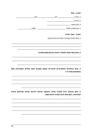 49
‫א‬ ‫חלק‬'-‫כללי‬
1.‫תאריך‬_________________‫יום‬_________________‫שעה‬___________________
2.‫מראיין‬____________________________
3.‫נסקר‬ ‫ארגון‬________________________
4.‫המשיב‬ ‫שם‬,‫תפקיד‬_____________________________‫טלפון‬_______________
‫ב‬ ‫חלק‬'-‫הארגון‬ ‫תאור‬
1.‫תחומ‬ ‫מהם‬‫ארגונכם‬ ‫של‬ ‫העיקריים‬ ‫האחריות‬ ‫י‬?
________________________________________________________________________
________________________________________________________________________
__________________________________________________________________
2.‫ת‬ ‫נושאי‬ ‫מהם‬‫עוסקים‬ ‫אתם‬ ‫בהם‬ ‫העיקריים‬ ‫התחבורה‬ ‫כנון‬?
________________________________________________________________________
________________________________________________________________________
__________________________________________________________________
3.‫מהם‬‫אתם‬ ‫תחבורתיים‬ ‫מודלים‬ ‫ובאלו‬ ‫מבצעים‬ ‫שאתם‬ ‫העיקריים‬ ‫התחבורתיים‬ ‫הניתוחים‬
‫זה‬ ‫לצורך‬ ‫משתמשים‬?
________________________________________________________________________
________________________________________________________________________
________________________________________________________________________
______________________________________________________________
4.‫בשנים‬ ‫בארגונכם‬ ‫נתונים‬ ‫ורכישת‬ ‫באיסוף‬ ‫ההשקעה‬ ‫אודות‬ ‫תקציבי‬ ‫מידע‬ ‫ברשותך‬ ‫האם‬
‫האחרונות‬,?‫כזאת‬ ‫רשימה‬ ‫עבורנו‬ ‫להשיג‬ ‫תוכל‬ ‫האם‬?
________________________________________________________________________
________________________________________________________________________
________________________________________________________________________
________________________________________________________________________
______________________________________________________________
 