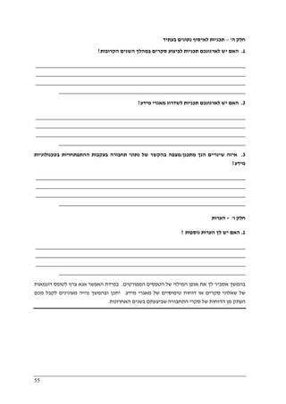 55
‫ה‬ ‫חלק‬'–‫בעתיד‬ ‫נתונים‬ ‫לאיסוף‬ ‫תכניות‬
1.‫הקרובות‬ ‫השנים‬ ‫במהלך‬ ‫סקרים‬ ‫לביצוע‬ ‫תכניות‬ ‫לארגונכם‬ ‫יש‬ ‫האם‬?
________________________________________________________________________
________________________________________________________________________
________________________________________________________________________
________________________________________________________________
2.‫מידע‬ ‫מאגרי‬ ‫לשדרוג‬ ‫תכניות‬ ‫לארגונכם‬ ‫יש‬ ‫האם‬?
________________________________________________________________________
________________________________________________________________________
________________________________________________________________________
________________________________________________________________
3.‫מתכנן‬ ‫הנך‬ ‫שינויים‬ ‫איזה‬/‫הה‬ ‫בעקבות‬ ‫תחבורה‬ ‫נתוני‬ ‫של‬ ‫בהקשר‬ ‫מצפה‬‫בטכנולוגיות‬ ‫תפתחויות‬
‫מידע‬?
________________________________________________________________________
________________________________________________________________________
________________________________________________________________________
________________________________________________________________
‫ו‬ ‫חלק‬'-‫הערות‬
1.‫נוספות‬ ‫הערות‬ ‫לך‬ ‫יש‬ ‫האם‬?
________________________________________________________________________
________________________________________________________________________
________________________________________________________________________
________________________________________________________________
‫המפורטים‬ ‫הטפסים‬ ‫של‬ ‫המילוי‬ ‫אופן‬ ‫את‬ ‫לך‬ ‫אסביר‬ ‫בהמשך‬.‫דוגמאות‬ ‫לטופס‬ ‫צרף‬ ‫אנא‬ ‫האפשר‬ ‫במידת‬
‫מידע‬ ‫מאגרי‬ ‫של‬ ‫טיפוסיים‬ ‫דוחות‬ ‫או‬ ‫סקרים‬ ‫שאלוני‬ ‫של‬.‫מכם‬ ‫לקבל‬ ‫מעונינים‬ ‫נהיה‬ ‫ובהמשך‬ ‫יתכן‬
‫האחרונות‬ ‫בשנים‬ ‫שביצעתם‬ ‫התחבורה‬ ‫סקרי‬ ‫של‬ ‫הדוחות‬ ‫מן‬ ‫העתק‬.
 