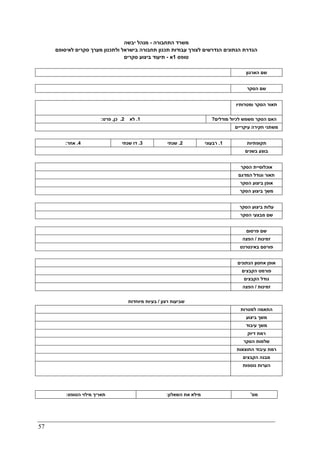 57
‫התחבורה‬ ‫משרד‬-‫יבשה‬ ‫מנהל‬
‫סק‬ ‫מערך‬ ‫ולתכנון‬ ‫בישראל‬ ‫תחבורה‬ ‫תכנון‬ ‫עבודות‬ ‫לצורך‬ ‫הנדרשים‬ ‫הנתונים‬ ‫הגדרת‬‫לאיסופם‬ ‫רים‬
‫טופס‬1‫א‬-‫סקרים‬ ‫ביצוע‬ ‫תיעוד‬
‫הארגון‬ ‫שם‬
‫הסקר‬ ‫שם‬
‫הסקר‬ ‫תאור‬‫ומטרותיו‬
1.‫לא‬2.‫כן‬,‫פרט‬: ‫מודלים‬ ‫לכיול‬ ‫משמש‬ ‫הסקר‬ ‫האם‬?
‫עיקריים‬ ‫חקירה‬ ‫משתני‬
4.‫אחר‬: 3.‫שנתי‬ ‫דו‬ 2.‫שנתי‬ 1.‫רבעוני‬ ‫תקופתיות‬
‫בשנים‬ ‫בוצע‬
‫הסקר‬ ‫אוכלוסיית‬
‫ה‬ ‫וגודל‬ ‫תאור‬‫מדגם‬
‫הסקר‬ ‫ביצוע‬ ‫אופן‬
‫הסקר‬ ‫ביצוע‬ ‫משך‬
‫הסקר‬ ‫ביצוע‬ ‫עלות‬
‫הסקר‬ ‫מבצעי‬ ‫שם‬
‫פרסום‬ ‫שם‬
‫זמינות‬/‫הפצה‬
‫באינטרנט‬ ‫פורסם‬
‫הנתונים‬ ‫אחסון‬ ‫אופן‬
‫הקבצים‬ ‫פורמט‬
‫הקבצים‬ ‫גודל‬
‫זמינות‬/‫הפצה‬
‫רצון‬ ‫שביעות‬/‫מיוחדות‬ ‫בעיות‬
‫למטרות‬ ‫התאמה‬
‫ביצוע‬ ‫משך‬
‫עיבוד‬ ‫משך‬
‫דיוק‬ ‫רמת‬
‫הסקר‬ ‫שלמות‬
‫התוצאות‬ ‫עיבוד‬ ‫רמת‬
‫הקבצים‬ ‫מבנה‬
‫נוספות‬ ‫הערות‬
‫הטופס‬ ‫מילוי‬ ‫תאריך‬: ‫השאלון‬ ‫את‬ ‫מילא‬: ‫מס‬'
 