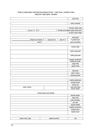 58
‫התחבורה‬ ‫משרד‬-‫יבשה‬ ‫מנהל‬/‫בישראל‬ ‫תחבורה‬ ‫תכנון‬ ‫לצורך‬ ‫הנדרשים‬ ‫הנתונים‬ ‫הגדרת‬
‫טופס‬2‫א‬-‫עצמי‬ ‫מידע‬ ‫מאגרי‬ ‫תיעוד‬
‫הארגון‬ ‫שם‬
‫שם‬‫המידע‬ ‫מאגר‬
‫תאור‬‫ומטרותיו‬ ‫המאגר‬
1.‫לא‬2.‫כן‬,‫פרט‬: ‫מודלים‬ ‫לכיול‬ ‫משמש‬ ‫במאגר‬ ‫המידע‬ ‫האם‬?
‫עיקריים‬ ‫חקירה‬ ‫משתני‬
‫בשנה‬ ‫הוקם‬
3.‫תקופתי‬)‫תקופה‬ ‫ציין‬(______________________ 2.‫שוטף‬ ‫עדכון‬ 1.‫פעמי‬ ‫חד‬ ‫מתעדכן‬ ‫האם‬?
4.‫אחר‬: )‫עדכון‬ ‫תקופתיות‬(
‫הנתונים‬ ‫מקור‬
‫הק‬ ‫אופן‬‫המאגר‬ ‫מת‬
‫המאגר‬ ‫עדכון‬ ‫אופן‬
‫ממשקים‬ ‫למאגר‬ ‫האם‬
‫חוץ‬ ‫לגורמי‬)‫תאר‬(
‫הקמה‬ ‫עלות‬
‫תחזוקה‬ ‫עלות‬
‫פרסום‬ ‫שם‬
‫זמינות‬/‫הפצה‬
‫באינטרנט‬ ‫פורסם‬
‫הנתונים‬ ‫אחסון‬ ‫אופן‬
‫הקבצים‬ ‫פורמט‬
‫קבצים‬ ‫גודל‬
‫זמינות‬/‫הפצה‬ ‫תכנה‬ ‫קיימת‬ ‫האם‬
‫נתונים‬ ‫לאחזור‬
‫רצון‬ ‫שביעות‬/‫מ‬ ‫בעיות‬‫יוחדות‬
‫למטרות‬ ‫התאמה‬
‫הקמה‬ ‫משך‬
‫העדכון‬ ‫המשכיות‬
‫דיוק‬ ‫רמת‬
‫הנתונים‬ ‫שלמות‬
‫התוצאות‬ ‫עיבוד‬ ‫רמת‬
‫הקבצים‬ ‫מבנה‬
‫נוספות‬ ‫הערות‬
‫הטופס‬ ‫מילוי‬ ‫תאריך‬: ‫השאלון‬ ‫את‬ ‫מילא‬: ‫מס‬'
 