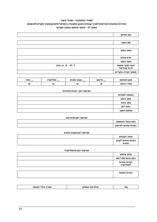 59
‫התחבורה‬ ‫משרד‬-‫יבשה‬ ‫מנהל‬
‫ולתכנון‬ ‫בישראל‬ ‫תחבורה‬ ‫תכנון‬ ‫עבודות‬ ‫לצורך‬ ‫הנדרשים‬ ‫הנתונים‬ ‫הגדרת‬‫לאיסופם‬ ‫סקרים‬ ‫מערך‬
‫טופס‬1‫ב‬-‫סקרים‬ ‫בנתוני‬ ‫שימוש‬ ‫תיעוד‬
‫הארגון‬ ‫שם‬
‫הסקר‬ ‫שם‬
‫הסקר‬ ‫תאור‬
‫מבצע‬ ‫גורם‬
‫הסקר‬ ‫מועד‬
1.‫לא‬2.‫כן‬,‫פרט‬: ‫משמש‬ ‫הסקר‬ ‫האם‬
‫מודלים‬ ‫לכיול‬?
‫עיקריים‬ ‫חקירה‬ ‫משתני‬
__‫אחר‬: __‫אפליקציה‬ __‫נתונים‬ ‫קובץ‬ __‫פרסום‬ ‫השימוש‬ ‫אופן‬
₪ ₪ ₪ ₪ ‫רכישה‬ ‫מחיר‬
‫רצון‬ ‫שביעות‬/‫מיוחדות‬ ‫בעיות‬
‫למטרות‬ ‫התאמה‬
‫ביצוע‬ ‫משך‬
‫עיבוד‬ ‫משך‬
‫דיוק‬ ‫רמת‬
‫הסקר‬ ‫שלמות‬
‫רצון‬ ‫שביעות‬‫מהפרסום‬
‫התוצאות‬ ‫עיבוד‬ ‫רמת‬
‫לפרסום‬ ‫אחרות‬ ‫הערות‬
‫רצון‬ ‫שביעות‬‫נתונים‬ ‫מקובץ‬
‫הקבצים‬ ‫מבנה‬
‫לקובץ‬ ‫אחרות‬ ‫הערות‬
‫נתונים‬
‫רצון‬ ‫שביעות‬‫מהאפלי‬‫קציה‬
‫שימוש‬ ‫קלות‬
‫עיבודים‬ ‫רמת‬/‫דו‬"‫חות‬
‫אחרות‬ ‫הערות‬
‫לאפליקציה‬
‫נוספות‬ ‫הערות‬
‫הטופס‬ ‫מילוי‬ ‫תאריך‬: ‫השאלון‬ ‫את‬ ‫מילא‬: ‫מס‬'
 