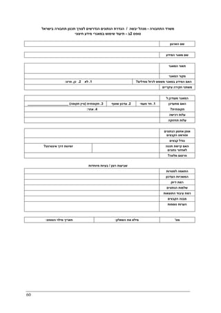 60
‫התחבורה‬ ‫משרד‬-‫יבשה‬ ‫מנהל‬/‫בישראל‬ ‫תחבורה‬ ‫תכנון‬ ‫לצורך‬ ‫הנדרשים‬ ‫הנתונים‬ ‫הגדרת‬
‫טופס‬2‫ב‬-‫חיצוני‬ ‫מידע‬ ‫במאגרי‬ ‫שימוש‬ ‫תיעוד‬
‫הארגון‬ ‫שם‬
‫שם‬‫המידע‬ ‫מאגר‬
‫תאור‬‫המאגר‬
‫המאגר‬ ‫מקור‬
1.‫לא‬2.‫כן‬,‫פרט‬: ‫מודלים‬ ‫לכיול‬ ‫משמש‬ ‫במאגר‬ ‫המידע‬ ‫האם‬?
‫עיקריים‬ ‫חקירה‬ ‫משתני‬
‫ל‬ ‫מעודכן‬ ‫המאגר‬
3.‫תקופתית‬)‫תקופה‬ ‫ציין‬(______________________ 2.‫שוטף‬ ‫עדכון‬ 1.‫פעמי‬ ‫חד‬ ‫מתעדכן‬ ‫האם‬
4.‫אחר‬: ‫תקופתית‬?
‫עלות‬‫רכישה‬
‫תחזוקה‬ ‫עלות‬
‫הנתונים‬ ‫אחסון‬ ‫אופן‬
‫הקבצים‬ ‫ופורמט‬
‫קבצים‬ ‫גודל‬
‫אינטרנט‬ ‫דרך‬ ‫זמינות‬? ‫תכנה‬ ‫קיימת‬ ‫האם‬
‫נתונים‬ ‫לאחזור‬
‫מלווה‬ ‫פרסום‬?
‫רצון‬ ‫שביעות‬/‫מיוחדות‬ ‫בעיות‬
‫למטרות‬ ‫התאמה‬
‫העדכון‬ ‫המשכיות‬
‫דיוק‬ ‫רמת‬
‫הנתונים‬ ‫שלמות‬
‫התוצאות‬ ‫עיבוד‬ ‫רמת‬
‫הקבצי‬ ‫מבנה‬‫ם‬
‫נוספות‬ ‫הערות‬
‫הטופס‬ ‫מילוי‬ ‫תאריך‬: ‫השאלון‬ ‫את‬ ‫מילא‬: ‫מס‬'
 