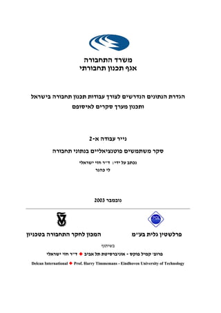 ‫התחבורה‬ ‫משרד‬
‫תחבורתי‬ ‫תכנון‬ ‫אגף‬
‫בישראל‬ ‫תחבורה‬ ‫תכנון‬ ‫עבודות‬ ‫לצורך‬ ‫הנדרשים‬ ‫הנתונים‬ ‫הגדרת‬
‫לאיסופם‬ ‫סקרים‬ ‫מערך‬ ‫ותכנון‬
‫א‬ ‫עבודה‬ ‫נייר‬-2
‫תחבורה‬ ‫בנתוני‬ ‫פוטנציאליים‬ ‫משתמשים‬ ‫סקר‬
‫ידי‬ ‫על‬ ‫נכתב‬:‫ד‬"‫ישראלי‬ ‫חזי‬ ‫ר‬
‫כהנר‬ ‫לי‬
‫נובמבר‬2003
‫בע‬ ‫גלית‬ ‫פרלשטין‬‫בע‬ ‫גלית‬ ‫פרלשטין‬""‫מ‬‫מ‬‫בטכניון‬ ‫התחבורה‬ ‫לחקר‬ ‫המכון‬‫בטכניון‬ ‫התחבורה‬ ‫לחקר‬ ‫המכון‬
‫בשיתוף‬‫בשיתוף‬
‫פרופ‬‫פרופ‬''‫פוקס‬ ‫קמיל‬‫פוקס‬ ‫קמיל‬--‫אביב‬ ‫תל‬ ‫אוניברסיטת‬‫אביב‬ ‫תל‬ ‫אוניברסיטת‬‫ד‬‫ד‬""‫ישראלי‬ ‫חזי‬ ‫ר‬‫ישראלי‬ ‫חזי‬ ‫ר‬
DDeellccaann IInntteerrnnaattiioonnaall PPrrooff.. HHaarrrryy TTiimmmmeemmaannss -- EEiinnddhhoovveenn UUnniivveerrssiittyy ooff TTeecchhnnoollooggyy
 