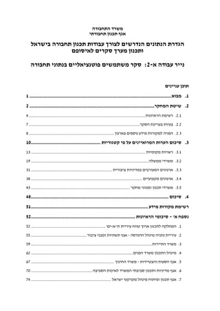 ‫התחבורה‬ ‫משרד‬
‫תחבורתי‬ ‫תכנון‬ ‫אגף‬
‫בישר‬ ‫תחבורה‬ ‫תכנון‬ ‫עבודות‬ ‫לצורך‬ ‫הנדרשים‬ ‫הנתונים‬ ‫הגדרת‬‫אל‬
‫לאיסופם‬ ‫סקרים‬ ‫מערך‬ ‫ותכנון‬
‫א‬ ‫עבודה‬ ‫נייר‬-2:‫תחבורה‬ ‫בנתוני‬ ‫פוטנציאליים‬ ‫משתמשים‬ ‫סקר‬
‫עניינים‬ ‫תוכן‬
1.‫מבוא‬..............................................................................................................1
2.‫המחקר‬ ‫שיטת‬.................................................................................................2
2.1.‫הראיונות‬ ‫רשימת‬.........................................................................................................4
2.2.‫הסקר‬ ‫בעריכת‬ ‫בעיות‬....................................................................................................7
2.3.‫בארגו‬ ‫נוספים‬ ‫מידע‬ ‫למקורות‬ ‫הפניה‬‫ן‬.............................................................................8
3.‫קטגוריות‬ ‫פי‬ ‫על‬ ‫המרואיינים‬ ‫הערות‬ ‫סיכום‬......................................................10
3.1.‫מקומיות‬ ‫רשויות‬.......................................................................................................13
3.2.‫ממשלה‬ ‫משרדי‬..........................................................................................................19
3.3.‫ציבורית‬ ‫במדיניות‬ ‫המעורבים‬ ‫ארגונים‬.........................................................................31
3.4.‫מקצועיים‬ ‫ארגונים‬....................................................................................................38
3.5.‫מחקר‬ ‫ומכוני‬ ‫תכנון‬ ‫משרדי‬.........................................................................................43
4.‫סיכום‬...........................................................................................................48
‫מידע‬ ‫מקורות‬ ‫רשימת‬...........................................................................................51
‫א‬ ‫נספח‬'-‫הראיונות‬ ‫סיכומי‬.................................................................................52
1.‫ת‬ ‫עיריית‬ ‫טווח‬ ‫ארוך‬ ‫לתכנון‬ ‫המחלקה‬"‫א‬-‫יפו‬...................................................................52
2.‫ההנדסה‬ ‫מינהל‬ ‫נתניה‬ ‫עיריית‬-‫ו‬ ‫תשתיות‬ ‫אגף‬‫ציבור‬ ‫מבני‬..................................................55
3.‫התיירות‬ ‫משרד‬.............................................................................................................59
4.‫הפנים‬ ‫משרד‬ ‫התכנון‬ ‫מינהל‬............................................................................................62
5.‫א‬‫והצטיידות‬ ‫הסעות‬ ‫גף‬-‫החינוך‬ ‫משרד‬...........................................................................67
6.‫הסביבה‬ ‫לאיכות‬ ‫המשרד‬ ‫סביבתי‬ ‫ותכנון‬ ‫מדיניות‬ ‫אגף‬.......................................................70
7.‫ישראל‬ ‫מקרקעי‬ ‫מינהל‬ ‫ופיתוח‬ ‫תכנון‬ ‫אגף‬........................................................................74
 
