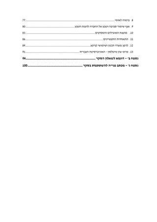 8.‫לאומי‬ ‫ביטוח‬.................................................................................................................77
9.‫הטבע‬ ‫להגנת‬ ‫החברה‬ ‫של‬ ‫וטבע‬ ‫סביבה‬ ‫שימור‬ ‫אגף‬..............................................................80
10.‫והמסיעים‬ ‫המובילים‬ ‫מועצת‬........................................................................................83
11.‫התעשיינים‬ ‫התאחדות‬..................................................................................................86
12.‫קרקע‬ ‫ושימושי‬ ‫תכנון‬ ‫משרד‬ ‫לרמן‬..................................................................................89
13.‫פרופ‬'‫פיטלסון‬ ‫ערן‬-‫העברית‬ ‫האוניברסיטה‬....................................................................91
‫ב‬ ‫נספח‬'-‫הסקר‬ ‫לשאלון‬ ‫דוגמא‬............................................................................94
‫ג‬ ‫נספח‬'-‫בסק‬ ‫להשתתפות‬ ‫פנייה‬ ‫מכתב‬‫ר‬............................................................100
 