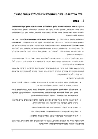 1
‫א‬ ‫עבודה‬ ‫נייר‬-2:‫תחבורה‬ ‫בנתוני‬ ‫פוטנציאליים‬ ‫משתמשים‬ ‫סקר‬
1.‫מבוא‬
‫פרוייקט‬"‫לאיסופם‬ ‫סקרים‬ ‫מערך‬ ‫ולתכנון‬ ‫תחבורה‬ ‫תכנון‬ ‫עבודות‬ ‫לצורך‬ ‫הנדרשים‬ ‫הנתונים‬ ‫הגדרת‬",
‫התחבורה‬ ‫משרד‬ ‫מטעם‬,‫נתוני‬ ‫באיסוף‬ ‫המושקעים‬ ‫המשאבים‬ ‫את‬ ‫לייעל‬ ‫במטרה‬ ‫מתבצע‬‫תחבורה‬
‫לצ‬ ‫וכוללני‬ ‫אחיד‬ ‫נתונים‬ ‫בסיס‬ ‫לפתח‬ ‫ובמטרה‬‫ו‬‫תחבורה‬ ‫תכנון‬ ‫רכי‬,‫המשתמשים‬ ‫לכל‬ ‫זמין‬ ‫שיהיה‬
‫והפוטנציאליים‬ ‫הקיימים‬.
‫בקרב‬ ‫הצרכים‬ ‫סקר‬ ‫של‬ ‫העיקרית‬ ‫מטרתו‬‫פוטנציאליים‬ ‫משתמשים‬)‫לא‬-‫תחבורתיים‬(‫את‬ ‫לאמוד‬ ‫היתה‬
‫נתוני‬ ‫וספקי‬ ‫שותפים‬ ‫ולזהות‬ ‫תחבורתיים‬ ‫לנתונים‬ ‫השווקים‬ ‫פוטנציאל‬‫פוטנציאליים‬ ‫ם‬.‫המשתמשים‬
‫הפוטנציאליים‬)‫לא‬-‫תחבורתיים‬(‫תחבורה‬ ‫בתכנון‬ ‫ישיר‬ ‫באופן‬ ‫עוסקים‬ ‫אינם‬ ‫אשר‬ ‫כארגונים‬ ‫הוגדרו‬,‫אך‬
‫היו‬ ‫השימוש‬ ‫בשל‬ ‫הן‬ ‫לתחום‬ ‫זיקה‬ ‫בעלי‬‫מ‬‫תחבורה‬ ‫בנתוני‬ ‫עושים‬ ‫שהם‬ ‫יומי‬,‫לפעילותם‬ ‫תמך‬ ‫כמערכת‬,
‫הארגון‬ ‫בתוך‬ ‫רלוונטיים‬ ‫נתונים‬ ‫מאגרי‬ ‫הימצאות‬ ‫בשל‬ ‫והן‬,‫י‬ ‫אשר‬‫תהליך‬ ‫על‬ ‫ולהשפיע‬ ‫לתמוך‬ ‫כולים‬
‫בארץ‬ ‫התחבורתי‬ ‫התכנון‬.
‫מידע‬ ‫מאגרי‬ ‫בין‬ ‫קישורים‬ ‫ולבחון‬ ‫פוטנציאליים‬ ‫מידע‬ ‫מקורות‬ ‫לאפיין‬ ‫יועד‬ ‫הסקר‬,‫המשתמשים‬ ‫כאשר‬
‫הלא‬-‫לאלו‬ ‫החופפים‬ ‫נתונים‬ ‫אוסף‬ ‫או‬ ‫מחזיק‬ ‫וארגונם‬ ‫במידה‬ ‫מידע‬ ‫לספקי‬ ‫להפוך‬ ‫עשויים‬ ‫תחבורתיים‬
‫התחבורתיים‬ ‫המשתמשים‬ ‫של‬.
‫כ‬ ‫מתוך‬‫ך‬,‫התחבורה‬ ‫לתחום‬ ‫השקה‬ ‫הארגונים‬ ‫בפעילות‬ ‫קיימת‬ ‫היכן‬ ‫הסקר‬ ‫בחן‬,‫שימוש‬ ‫של‬ ‫ברמה‬ ‫הן‬
‫חיצוניים‬ ‫בגורמים‬ ‫שמקורם‬ ‫תחבורתיים‬ ‫בנתונים‬,‫לא‬ ‫נתונים‬ ‫במאגרי‬ ‫והן‬-‫שברשותם‬ ‫תחבורתיים‬,
‫תחבורה‬ ‫תכנון‬ ‫לגורמי‬ ‫לסייע‬ ‫היכולים‬.
‫לבדוק‬ ‫הן‬ ‫הסקר‬ ‫מטרות‬:
‫א‬.‫תו‬ ‫או‬ ‫תחבורתיים‬ ‫נתונים‬ ‫מקבל‬ ‫הארגון‬ ‫האם‬‫אחרים‬ ‫מגורמים‬ ‫תחבורה‬ ‫תכנון‬ ‫מכי‬)‫למשל‬
‫מהלמ‬"‫ס‬,‫מקומיות‬ ‫רשויות‬,‫ואחרים‬ ‫ממשלתיים‬ ‫משרדים‬.(
‫ב‬.‫שונות‬ ‫ברמות‬ ‫התחבורה‬ ‫בתכנון‬ ‫התומכים‬ ‫נתונים‬ ‫אוסף‬ ‫הארגון‬ ‫האם‬,‫ידו‬ ‫על‬ ‫נאספים‬ ‫אשר‬
‫יזום‬ ‫באופן‬)‫שונים‬ ‫בתחומים‬ ‫פנימיים‬ ‫סקרים‬ ‫באמצעות‬ ‫למשל‬-‫קרקע‬ ‫שימושי‬,‫תעסוקה‬,
‫דמוגרפי‬ ‫פיזור‬,‫פ‬‫פעילויות‬ ‫יזור‬-‫תחבורתיים‬ ‫בהיבטים‬ ‫גם‬ ‫הנוגעים‬.(
‫ג‬.‫שונים‬ ‫בתחומים‬ ‫התחבורה‬ ‫בתכנון‬ ‫התומכים‬ ‫נתונים‬ ‫מאגרי‬ ‫מתחזק‬ ‫הארגון‬ ‫האם‬,‫כדוגמת‬:
‫קרקע‬ ‫שימושי‬,‫תעסוקה‬,‫דמוגרפי‬ ‫פיזור‬,‫ואחרים‬ ‫פעילויות‬ ‫פיזור‬.
‫ד‬.‫היום‬ ‫נאספים‬ ‫אינם‬ ‫אשר‬ ‫קיימים‬ ‫בנתונים‬ ‫עניין‬ ‫בארגון‬ ‫קיים‬ ‫האם‬.
‫ה‬.‫בארג‬ ‫קיים‬ ‫האם‬‫היום‬ ‫קיימים‬ ‫שאינם‬ ‫פוטנציאליים‬ ‫בנתונים‬ ‫עניין‬ ‫ון‬.
‫ו‬.‫התחבורה‬ ‫משרד‬ ‫עם‬ ‫פעולה‬ ‫שיתוף‬ ‫של‬ ‫במערכת‬ ‫מעוניין‬ ‫הארגון‬ ‫האם‬.
‫תוצר‬‫הסקר‬‫הנדרשים‬ ‫הנתונים‬ ‫את‬ ‫מגדיר‬,‫של‬ ‫מהיבט‬‫ה‬‫משתמשים‬‫ה‬‫תחבורתיים‬ ‫לא‬,‫מערך‬ ‫עבור‬
‫נסיעה‬ ‫הרגלי‬ ‫סקר‬ ‫לרבות‬ ‫תחבורה‬ ‫בתכנון‬ ‫לתמיכה‬ ‫ארצי‬ ‫סקרים‬.
 