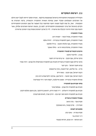4
2.1.‫הנסקרים‬ ‫רשימת‬
‫בהיקפה‬ ‫מצומצמת‬ ‫בישראל‬ ‫התחבורתית‬ ‫המקצועית‬ ‫הקהילייה‬.‫הולם‬ ‫ייצוג‬ ‫לקבל‬ ‫הייתה‬ ‫הסקר‬ ‫מטרת‬
‫היבשתית‬ ‫התחבורה‬ ‫תשתית‬ ‫בפיתוח‬ ‫חשוב‬ ‫תפקיד‬ ‫הממלאים‬ ‫הארגונים‬ ‫של‬,‫או‬ ‫הארצית‬ ‫ברמה‬
‫המקומית‬.‫זאת‬,‫ככל‬ ‫ומהימנה‬ ‫רחבה‬ ‫תמונה‬ ‫לקבל‬ ‫מנת‬ ‫על‬‫התחבורתיים‬ ‫הנתונים‬ ‫מצב‬ ‫של‬ ‫האפשר‬
‫התחבורתיים‬ ‫המשתמשים‬ ‫צרכי‬ ‫ושל‬ ‫בישראל‬ ‫הקיים‬.‫כך‬ ‫לשם‬,‫גובשה‬‫הארגונים‬ ‫רשימת‬‫שלהלן‬,‫אשר‬
‫אישורה‬ ‫את‬ ‫וקיבלה‬ ‫ההיגוי‬ ‫ועדת‬ ‫בפני‬ ‫הוצגה‬.‫שרואיינו‬ ‫הארגון‬ ‫נציגי‬ ‫שמות‬ ‫רשומים‬ ‫ארגון‬ ‫כל‬ ‫ליד‬.
‫התחבורה‬ ‫משרד‬
‫התחבורה‬ ‫משרד‬,‫יבשה‬ ‫מנהל‬-‫רונ‬ ‫ישעיהו‬‫ן‬
‫התחבורה‬ ‫משרד‬,‫ציבורית‬ ‫לתחבורה‬ ‫האגף‬-‫אלבז‬ ‫יהודה‬
‫התחבורה‬ ‫משרד‬,‫ותכנון‬ ‫כלכלה‬ ‫אגף‬–‫צ‬'‫סלומון‬ ‫רלי‬
‫התחבורה‬ ‫משרד‬,‫ת‬ ‫מחוז‬ ‫מהנדס‬"‫א‬–‫שאקר‬ ‫נחלה‬
‫התחבורה‬ ‫למשרד‬ ‫הקשורים‬ ‫גורמים‬
‫מע‬"‫צ‬–‫סימון‬ ‫ולדימיר‬
‫איילון‬ ‫נתיבי‬,‫תכנון‬ ‫אגף‬–‫רחמני‬ ‫ועירית‬ ‫ברס‬ ‫שי‬
‫איילון‬ ‫נתיבי‬)‫תחב‬ ‫אגף‬‫אביב‬ ‫תל‬ ‫מטרופולין‬ ‫לתחבורה‬ ‫אב‬ ‫ותכנית‬ ‫ציבורית‬ ‫ורה‬(-‫אמיר‬ ‫רותי‬
‫ישראל‬ ‫חוצה‬ ‫כביש‬–‫יוצר‬ ‫ניצן‬
‫נת‬"‫ע‬–‫שליטא‬ ‫בני‬,‫ויטנברג‬ ‫יעל‬,‫שיינבאום‬ ‫שרון‬
‫ישראל‬ ‫רכבת‬,‫תכנון‬ ‫אגף‬–‫וייס‬ ‫משה‬
‫ישראל‬ ‫רכבת‬,‫תנועה‬ ‫אגף‬-‫אבן‬ ‫הראל‬,‫כהן‬ ‫ויניב‬ ‫זילברשמיט‬ ‫צביקה‬
‫ציבורית‬ ‫תחבורה‬ ‫מנהלת‬-‫אמנון‬‫אייכלברג‬,‫קנטרוביץ‬ ‫דוד‬ ‫ו‬ ‫תיבי‬ ‫רקפת‬
‫לתחבורה‬ ‫אב‬ ‫תכניות‬ ‫צוותי‬
‫תל‬ ‫לתחבורה‬ ‫אב‬ ‫תכנית‬-‫אביב‬–‫בוכר‬ ‫בצלאל‬
‫ירושלים‬ ‫לתחבורה‬ ‫אב‬ ‫תכנית‬–‫ד‬"‫הירש‬ ‫משה‬ ‫ר‬,‫בירוטקר‬ ‫יהושוע‬,‫דובוב‬ ‫ואלכס‬ ‫גוטמן‬ ‫נתן‬
‫חיפה‬ ‫לתחבורה‬ ‫אב‬ ‫תכנית‬)‫חב‬'‫נוף‬ ‫יפה‬(–‫מגיד‬ ‫דורון‬,‫סטיינבורץ‬ ‫לואיס‬
‫תחבור‬ ‫מפעילי‬‫ציבורית‬ ‫ה‬
‫אגד‬ ‫חברת‬–‫גרשון‬ ‫פיני‬
‫דן‬ ‫חברת‬–‫קנטור‬ ‫מרק‬,‫טאובקין‬ ‫גרא‬
‫מתכננים‬/‫יועצים‬
‫מת‬ ‫חברת‬"‫ת‬–‫כהן‬ ‫שוקי‬
‫ד‬"‫גור‬ ‫יהודה‬ ‫ר‬
‫הנדסה‬ ‫דגש‬-‫פוכס‬ ‫דני‬,‫פקטור‬ ‫חורחה‬
 
