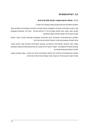 13
3.1.‫מקומיות‬ ‫רשויות‬
3.1.1.‫קיימים‬ ‫וסקרים‬ ‫נתונים‬ ‫במאגרי‬ ‫ושימוש‬ ‫אחזקה‬
‫ב‬ ‫מוצגים‬ ‫בארגון‬ ‫הקיימים‬ ‫והסקרים‬ ‫הנתונים‬‫טבלה‬4‫עד‬‫טבלה‬7.
‫לגבי‬‫חיצוניים‬ ‫תחבורתיים‬ ‫נתונים‬‫מחוץ‬ ‫שמקורם‬ ‫התחבורתיים‬ ‫הנתונים‬ ‫שמרבית‬ ‫מראים‬ ‫הממצאים‬
‫אחרים‬ ‫גורמים‬ ‫ידי‬ ‫על‬ ‫מעובדים‬ ‫שימוש‬ ‫בהם‬ ‫נעשה‬ ‫ואשר‬ ‫לארגון‬.‫משמשים‬ ‫מהנתונים‬ ‫ניכר‬ ‫חלק‬
‫ההחל‬ ‫קבלת‬ ‫בתהליך‬ ‫לבקרה‬ ‫והיתר‬ ‫תכנון‬ ‫לצורכי‬‫טות‬.
‫ה‬‫נתונים‬‫ה‬‫לא‬-‫תחבורתיים‬‫ה‬‫חיצוניים‬‫תכנון‬ ‫לצורכי‬ ‫במרביתם‬ ‫ומשמשים‬ ‫הטרוגניים‬ ‫הינם‬.‫נתונים‬
‫העירונית‬ ‫ברמה‬ ‫לנתונים‬ ‫השוואה‬ ‫לצורך‬ ‫גם‬ ‫משמשים‬ ‫לאומית‬ ‫ברמה‬.
‫החיצוניים‬ ‫התחבורתיים‬ ‫לנתונים‬ ‫דומה‬ ‫באופן‬,‫ב‬‫פנימיים‬ ‫תחבורתיים‬ ‫נתונים‬‫בעיקר‬ ‫שימוש‬ ‫נעשה‬
‫מעובדים‬ ‫תחבורתיים‬ ‫בנתונים‬.‫תכנון‬ ‫היא‬ ‫העיקרית‬ ‫המטרה‬,‫משמשים‬ ‫מהעבר‬ ‫סטטיסטיים‬ ‫נתונים‬ ‫אך‬
‫עכשוויים‬ ‫נתונים‬ ‫עם‬ ‫השוואה‬ ‫לצורכי‬.
‫ב‬‫לא‬ ‫נתונים‬-‫פנימיים‬ ‫תחבורתיים‬‫נתונים‬ ‫של‬ ‫גדולה‬ ‫בהטרוגניות‬ ‫להבחין‬ ‫ניתן‬.‫שימוש‬ ‫בנתונים‬ ‫נעשה‬
‫הקיים‬ ‫על‬ ‫הרשויות‬ ‫של‬ ‫תפעולית‬ ‫בקרה‬ ‫לצורך‬ ‫והן‬ ‫עתידי‬ ‫תכנון‬ ‫לצורכי‬ ‫הן‬ ‫כפול‬.
 