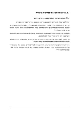 31
3.3.‫אר‬‫ציבורית‬ ‫במדיניות‬ ‫המעורבים‬ ‫גונים‬
3.3.1.‫א‬‫קיימים‬ ‫וסקרים‬ ‫נתונים‬ ‫במאגרי‬ ‫ושימוש‬ ‫חזקה‬
‫טבלה‬19‫עד‬‫טבלה‬22‫ציבורית‬ ‫במדיניות‬ ‫המעורבים‬ ‫הארגונים‬ ‫בשימוש‬ ‫הנתונים‬ ‫את‬ ‫מציגות‬.
‫שני‬‫שלהם‬ ‫ובשימוש‬ ‫הנתונים‬ ‫בסוג‬ ‫לחלוטין‬ ‫שונים‬ ‫שנסקרו‬ ‫הארגונים‬.‫זקוקה‬ ‫הטבע‬ ‫להגנת‬ ‫החברה‬
‫הלאומי‬ ‫הביטוח‬ ‫ואילו‬ ‫תכנוניות‬ ‫החלטות‬ ‫קבלת‬ ‫בתהליכי‬ ‫תמיכה‬ ‫לצורך‬ ‫בעיקר‬ ‫תחבורתיים‬ ‫לנתונים‬
‫יעיל‬ ‫תפעול‬ ‫לצורכי‬ ‫בעיקר‬.
‫לתחבורתיים‬ ‫זהות‬ ‫תחבורתיים‬ ‫לא‬ ‫נתונים‬ ‫לגבי‬ ‫המסקנות‬,‫אופ‬ ‫בגלל‬ ‫כי‬ ‫אם‬‫תחבורתיים‬ ‫הלא‬ ‫הנתונים‬ ‫י‬
‫נתונים‬ ‫של‬ ‫סוג‬ ‫באותו‬ ‫בצורך‬ ‫חפיפה‬ ‫יותר‬ ‫למצוא‬ ‫ניתן‬.
‫עצמיים‬ ‫תחבורתיים‬ ‫נתונים‬ ‫אוגרת‬ ‫הטבע‬ ‫להגנת‬ ‫החברה‬ ‫רק‬.‫נוספים‬ ‫בנתונים‬ ‫הצורך‬ ‫הינה‬ ‫הסיבה‬
)‫קודם‬ ‫שתוארו‬ ‫לאלה‬ ‫מעבר‬(‫החלטות‬ ‫קבלת‬ ‫בתהליכי‬ ‫לתמיכה‬.
‫עצמיי‬ ‫נתונים‬ ‫אוגר‬ ‫הלאומי‬ ‫הביטוח‬ ‫רק‬ ‫הארגונים‬ ‫משני‬‫תחבורתיים‬ ‫לא‬ ‫ם‬.‫סוציו‬ ‫ברובם‬ ‫אלה‬ ‫נתונים‬
‫כלכליי‬‫ם‬‫לתחבורה‬ ‫זיקה‬ ‫עם‬ ‫דמוגרפיים‬.‫בעבר‬ ‫תכנונית‬ ‫מדיניות‬ ‫לבקרת‬ ‫ככלי‬ ‫נאספים‬ ‫הנתונים‬
‫עתידי‬ ‫לתכנון‬ ‫וכתמיכה‬.
 