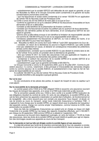 - subsidiairement que la société GEFCO soit déboutée de son appel en garantie, et que
les Mutuelles du Mans et le Groupe Concorde soient condamnés à la garantir de toutes
condamnations prononcées contre elle ;
- que Via Assurances et autres soient condamnés à lui verser 150.000 Frs en application
de l’article 700 du Nouveau Code de Procédure Civile.
La CCNI a conclu les 25 mai 2000 et 30 mars 2001 à ce que la Cour :
*confirme le jugement en ce qu’il a déclaré CIPRA et Via Assurances irrecevables en leurs
demandes et les en a déboutées ;
*constate qu’elle bénéficie de la présomption de livraison conforme ;
*constate que Via Assurances et autres ne justifient pas du quantum de leurs demandes ;
*déboute ces dernières parties de leurs demandes, et en conséquence GEFCO de son
appel en garantie ;
*prenne acte qu’elle-même invoque à son bénéfice la limitation de responsabilité calculée
à la somme de 108.000 DTS pour le cas où sa responsabilité serait retenue ;
*condamne solidairement Via Assurances et GEFCO, ou l’une à défaut de l’autre, à lui
verser 200.000 Frs pour frais hors dépens.
Les Mutuelles du Mans ont conclu les 6 août 1999 et 7 août 2001 demandant à la Cour de :
- constater, en raison de la déchéance du pourvoi à l’égard d’AGECO, que cette société
n’est pas valablement en cause, et déclarer en conséquence irrecevables les prétentions
émises contre elles-mêmes
- subsidiairement, constater que la société AGECO n’a pas déclaré le sinistre dans le dé-
lai de l’article 16 du contrat, et constater alors la déchéance de garantie ;
- dire que l’article R.124-1 du Code des assurances n’est pas applicable en l’espèce, et
rejeter en conséquence les demandes des parties contre elles ;
- condamner in solidum les assureurs de la société CIPRA et la société GEFCO à lui
payer 50.000 Frs pour ses frais hors dépens ;
- subsidiairement, juger que sa garantie est limitée à 500.000 Frs.
Le Groupe Concorde a conclu le 29 septembre 2000, puis le 30 juillet 2001. Comme le pré-
cédent assureur, il a conclu, notamment, à titre principal à l’irrecevabilité des demandes dirigées
contre lui comme assureur de la société AGECO, et subsidiairement à leur rejet du fait de l’ab-
sence de responsabilité de son assuré.
Il a sollicité 100.000 Frs au titre de l’article 700 du Nouveau Code de Procédure Civile.
La société AGUNSA a été assignée à parquet général.
Sur ce la cour
Vu ces conclusions et les pièces des parties, le rapport de l’expert et celui du sapiteur qu’il
s’est adjoint
Sur la recevabilité de la demande principale
Le contrat passé entre I’OGA et la FAB obligeait l’OGA à souscrire une assurance couvrant
les risques de transport des appareils, et à verser à la FAB toute indemnité qu’elle recevrait.
Par la convention passée entre eux, l’OGA a donc confié à la société CIPRA l’exécution de
ses obligations résultant du contrat de vente. En vertu de ces obligations, la société CIPRA se de-
vait de faire acheminer les appareils à destination en parfait état d’utilisation, de fonctionnement et
de navigabilité ; elle a donc souscrit pour son compte une assurance “tous risques”, et devait, en
cas de sinistre au cours du transport, verser toute indemnité d’assurance à l’acheteur FAB ; il
s’agissait là d’une charge pour la société CIPRA, en rapport direct avec le préjudice de l’acquéreur
des appareils vendus, charge non comme simple “intermédiaire», comme l’avance la CCNI, mais
personnelle à la société CIPRA.
Dans les faits les compagnies d’assurances qui avaient pris en charge ce risque ont réglé
l’indemnité à la société CIPRA sur les bases des rapports d’expertise effectués, soit 3.100.000 F,
par chèque du 26 septembre 1989 comme CIPRA en a attesté le 3 septembre 1991.
Les assureurs se trouvent donc légalement subrogés, en vertu de l’article L 172-29 du Code
des assurances, dans les droits de la société CIPRA qui avait intérêt et qualité pour agir en répara-
tion des dommages causés aux appareils au cours de leur transport.
Sur la demande en tant qu’elle est dirigée contre la société Ageco et ses assureurs
Il a déjà été précisé que l’arrêt de la chambre commerciale de la Cour de cassation a consta-
té la déchéance du pourvoi en tant que dirigé contre la société AGECO, dans la mesure où. devant
COMMISSION de TRANSPORT - LIVRAISON CONFORME
Page 3
 