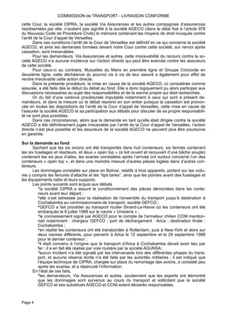 cette Cour, la société CIPRA, la société Via Assurances et les autres compagnies d’assurances
représentées par elle, n’avaient pas signifié à la société AGECO (dans le délai fixé à l’article 978
du Nouveau Code de Procédure Civile) le mémoire contenant les moyens de droit invoqués contre
l’arrêt de la Cour d’appel de Versailles.
Dans ces conditions l’arrêt de la Cour de Versailles est définitif en ce qui concerne la société
AGECO, et ainsi les demandes formées devant notre Cour contre cette société, sur renvoi après
cassation, sont irrecevables.
Pour les demandeurs, Via Assurances et autres, cette irrecevabilité du recours contre la so-
ciété AGECO n’a aucune incidence sur l’action directe qui peut être exercée contre les assureurs
de cette société.
Pour ceux-ci au contraire, Mutuelles du Mans en première ligne et Groupe Concorde en
deuxième ligne, cette déchéance du pourvoi vis à vis de leur assuré a également pour effet de
rendre irrecevable cette action directe.
Dans la présente procédure, la mise en cause de la société AGECO, ici considérée comme
assurée, a été faite dés le début du débat au fond. Elle a donc logiquement pu alors participer aux
discussions nécessaires au sujet des responsabilités et de la sienne propre qui était recherchée.
Or du fait d’une carence procédurale imputable notamment à ceux qui sont à présent de-
mandeurs, et dans la mesure où le débat reprend en son entier puisque la cassation est pronon-
cée en toutes les dispositions de l’arrêt de la Cour d’appel de Versailles, cette mise en cause de
l’assurée la société AGECO et sa participation aux débats pour discuter de sa propre responsabili-
té ne sont plus possibles.
Dans ces circonstances, alors que la demande en tant qu’elle était dirigée contre la société
AGECO a été définitivement jugée irrecevable par l’arrêt de la Cour d’appel de Versailles, l’action
directe n’est plus possible et les assureurs de la société AGECO ne peuvent plus être poursuivis
en garantie.
Sur la demande au fond
Sachant que les six avions ont été transportés dans huit conteneurs, six fermés contenant
les six fuselages et réacteurs, et deux « open top » (à toit ouvert et recouvert d’une bâche souple)
contenant les six jeux d’ailes, les avaries constatées après l’arrivée ont surtout concerné l’un des
conteneurs « open top », et dans une moindre mesure d’autres pièces logées dans d’autres con-
teneurs.
Les dommages constatés sur place en Bolivie, relatifs à trois appareils, portent sur les voilu-
res y compris les ferrures d’attache et les “tips tanks”, ainsi que les pointes avant des fuselages et
les équipements radio et leurs supports.
Les points suivants sont acquis aux débats
*la société CIPRA a assuré le conditionnement des pièces démontées dans les conte-
neurs avant leur départ ;
*elle s’est adressée pour la réalisation de l’ensemble du transport jusqu’à destination à
Cochabamba au commissionnaire de transport, société GEFCO ;
*GEFCO a fait procéder au transport routier Dinard-Le-Havre où les conteneurs ont été
embarqués le 8 juillet 1988 sur le navire « Unisierra » ;
*le connaissement signé par AGECO pour le compte de l’armateur chilien CCNI mention-
nait notamment : chargeur GEFCO ; port de déchargement : Arica ; destination finale :
Cochabamba ;
*en réalité les conteneurs ont été transbordés à Rotterdam, puis à New-York et alors sur
deux navires différents, pour parvenir à Arica le 12 septembre et le 29 septembre 1988
pour le dernier conteneur ;
*il était convenu à l’origine que le transport d’Arica à Cochabamba devait avoir lieu par
fer ; il a en fait été réalisé par voie routière par la société AGUNSA ;
*aucun incident n’a été signalé par les intervenants lors des différentes phases du trans-
port, et aucune réserve écrite n’a été faite par les autorités militaires ; il est indiqué que
l’équipe technique de CIPRA, chargée sur place du remontage des avions, a constaté peu
après les avaries, et a répercuté l’information.
En l’état de ces faits,
*les demandeurs, Via Assurances et autres, soutiennent que les experts ont démontré
que les dommages sont survenus au cours du transport et sollicitent que la société
GEFCO et ses substitués AGECO et CCNI soient déclarés responsables,
COMMISSION de TRANSPORT - LIVRAISON CONFORME
Page 4
 