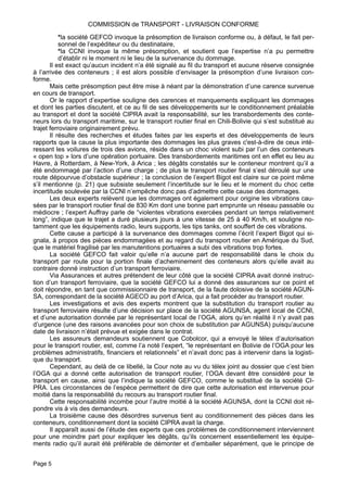 *la société GEFCO invoque la présomption de livraison conforme ou, à défaut, le fait per-
sonnel de l’expéditeur ou du destinataire,
*la CCNI invoque la même présomption, et soutient que l’expertise n’a pu permettre
d’établir ni le moment ni le lieu de la survenance du dommage.
Il est exact qu’aucun incident n’a été signalé au fil du transport et aucune réserve consignée
à l’arrivée des conteneurs ; il est alors possible d’envisager la présomption d’une livraison con-
forme.
Mais cette présomption peut être mise à néant par la démonstration d’une carence survenue
en cours de transport.
Or le rapport d’expertise souligne des carences et manquements expliquant les dommages
et dont les parties discutent, et ce au fil de ses développements sur le conditionnement préalable
au transport et dont la société CIPRA avait la responsabilité, sur les transbordements des conte-
neurs lors du transport maritime, sur le transport routier final en Chili-Bolivie qui s’est substitué au
trajet ferroviaire originairement prévu.
Il résulte des recherches et études faites par les experts et des développements de leurs
rapports que la cause la plus importante des dommages les plus graves c'est-à-dire de ceux inté-
ressant les voilures de trois des avions, réside dans un choc violent subi par l’un des conteneurs
« open top » lors d’une opération portuaire. Des transbordements maritimes ont en effet eu lieu au
Havre, à Rotterdam, à New-York, à Arica ; les dégâts constatés sur le conteneur montrent qu’il a
été endommagé par l’action d’une charge ; de plus le transport routier final s’est déroulé sur une
route dépourvue d’obstacle supérieur ; la conclusion de l’expert Bigot est claire sur ce point même
s’il mentionne (p. 21) que subsiste seulement l’incertitude sur le lieu et le moment du choc cette
incertitude soulevée par la CCNI n’empêche donc pas d’admettre cette cause des dommages.
Les deux experts relèvent que les dommages ont également pour origine les vibrations cau-
sées par le transport routier final de 830 Km dont une bonne part emprunte un réseau passable ou
médiocre ; l’expert Auffray parle de “violentes vibrations exercées pendant un temps relativement
long”, indique que le trajet a duré plusieurs jours à une vitesse de 25 à 40 Km/h, et souligne no-
tamment que les équipements radio, leurs supports, les tips tanks, ont souffert de ces vibrations.
Cette cause a participé à la survenance des dommages comme l’écrit l’expert Bigot qui si-
gnala, à propos des pièces endommagées et au regard du transport routier en Amérique du Sud,
que le matériel fragilisé par les manutentions portuaires a subi des vibrations trop fortes.
La société GEFCO fait valoir qu’elle n’a aucune part de responsabilité dans le choix du
transport par route pour la portion finale d’acheminement des conteneurs alors qu’elle avait au
contraire donné instruction d’un transport ferroviaire.
Via Assurances et autres prétendent de leur côté que la société CIPRA avait donné instruc-
tion d’un transport ferroviaire, que la société GEFCO lui a donné des assurances sur ce point et
doit répondre, en tant que commissionnaire de transport, de la faute dolosive de la société AGUN-
SA, correspondant de la société AGECO au port d’Arica, qui a fait procéder au transport routier.
Les investigations et avis des experts montrent que la substitution du transport routier au
transport ferroviaire résulte d’une décision sur place de la société AGUNSA, agent local de CCNI,
et d’une autorisation donnée par le représentant local de l’OGA, alors qu’en réalité il n’y avait pas
d’urgence (une des raisons avancées pour son choix de substitution par AGUNSA) puisqu’aucune
date de livraison n’était prévue et exigée dans le contrat.
Les assureurs demandeurs soutiennent que Cobolcor, qui a envoyé le télex d’autorisation
pour le transport routier, est, comme l’a noté l’expert, “le représentant en Bolivie de l’OGA pour les
problèmes administratifs, financiers et relationnels” et n’avait donc pas à intervenir dans la logisti-
que du transport.
Cependant, au delà de ce libellé, la Cour note au vu du télex joint au dossier que c’est bien
l’OGA qui a donné cette autorisation de transport routier, l’OGA devant être considéré pour le
transport en cause, ainsi que l’indique la société GEFCO, comme le substitué de la société CI-
PRA. Les circonstances de l’espèce permettent de dire que cette autorisation est intervenue pour
moitié dans la responsabilité du recours au transport routier final.
Cette responsabilité incombe pour l’autre moitié à la société AGUNSA, dont la CCNI doit ré-
pondre vis à vis des demandeurs.
La troisième cause des désordres survenus tient au conditionnement des pièces dans les
conteneurs, conditionnement dont la société CIPRA avait la charge.
Il apparaît aussi de l’étude des experts que ces problèmes de conditionnement interviennent
pour une moindre part pour expliquer les dégâts, qu’ils concernent essentiellement les équipe-
ments radio qu’il aurait été préférable de démonter et d’emballer séparément, que le principe de
COMMISSION de TRANSPORT - LIVRAISON CONFORME
Page 5
 