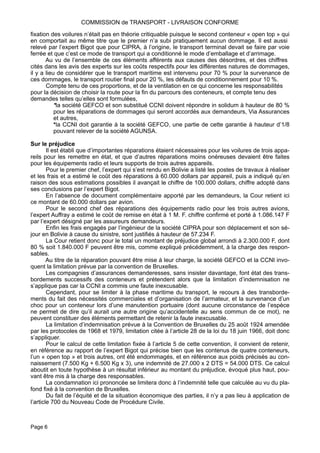 fixation des voilures n’était pas en théorie critiquable puisque le second conteneur « open top » qui
en comportait au même titre que le premier n’a subi pratiquement aucun dommage. Il est aussi
relevé par l’expert Bigot que pour CIPRA, à l’origine, le transport terminal devait se faire par voie
ferrée et que c’est ce mode de transport qui a conditionné le mode d’emballage et d’arrimage.
Au vu de l’ensemble de ces éléments afférents aux causes des désordres, et des chiffres
cités dans les avis des experts sur les coûts respectifs pour les différentes natures de dommages,
il y a lieu de considérer que le transport maritime est intervenu pour 70 % pour la survenance de
ces dommages, le transport routier final pour 20 %, les défauts de conditionnement pour 10 %.
Compte tenu de ces proportions, et de la ventilation en ce qui concerne les responsabilités
pour la décision de choisir la route pour la fin du parcours des conteneurs, et compte tenu des
demandes telles qu’elles sont formulées,
*la société GEFCO et son substitué CCNI doivent répondre in solidum à hauteur de 80 %
pour les réparations de dommages qui seront accordés aux demandeurs, Via Assurances
et autres,
*la CCNI doit garantie à la société GEFCO, une partie de cette garantie à hauteur d’1/8
pouvant relever de la société AGUNSA.
Sur le préjudice
Il est établi que d’importantes réparations étaient nécessaires pour les voilures de trois appa-
reils pour les remettre en état, et que d’autres réparations moins onéreuses devaient être faites
pour les équipements radio et leurs supports de trois autres appareils.
Pour le premier chef, l’expert qui s’est rendu en Bolivie a listé les postes de travaux à réaliser
et les frais et a estimé le coût des réparations à 60.000 dollars par appareil, puis a indiqué qu’en
raison des sous estimations possibles il avançait le chiffre de 100.000 dollars, chiffre adopté dans
ses conclusions par l’expert Bigot.
En l’absence de document complémentaire apporté par les demandeurs, la Cour retient ici
ce montant de 60.000 dollars par avion.
Pour le second chef des réparations des équipements radio pour les trois autres avions,
l’expert Auffray a estimé le coût de remise en état à 1 M. F. chiffre confirmé et porté à 1.086.147 F
par l’expert désigné par les assureurs demandeurs.
Enfin les frais engagés par l’ingénieur de la société CIPRA pour son déplacement et son sé-
jour en Bolivie à cause du sinistre, sont justifiés à hauteur de 57.234 F.
La Cour retient donc pour le total un montant de préjudice global arrondi à 2.300.000 F, dont
80 % soit 1.840.000 F peuvent être mis, comme expliqué précédemment, à la charge des respon-
sables.
Au titre de la réparation pouvant être mise à leur charge, la société GEFCO et la CCNI invo-
quent la limitation prévue par la convention de Bruxelles.
Les compagnies d’assurances demanderesses, sans insister davantage, font état des trans-
bordements successifs des conteneurs et prétendent alors que la limitation d’indemnisation ne
s’applique pas car la CCNI a commis une faute inexcusable.
Cependant, pour se limiter à la phase maritime du transport, le recours à des transborde-
ments du fait des nécessités commerciales et d’organisation de l’armateur, et la survenance d’un
choc pour un conteneur lors d’une manutention portuaire (dont aucune circonstance de l’espèce
ne permet de dire qu’il aurait une autre origine qu’accidentelle au sens commun de ce mot), ne
peuvent constituer des éléments permettant de retenir la faute inexcusable.
La limitation d’indemnisation prévue à la Convention de Bruxelles du 25 août 1924 amendée
par les protocoles de 1968 et 1979, limitation citée à l’article 28 de la loi du 18 juin 1966, doit donc
s’appliquer.
Pour le calcul de cette limitation fixée à l’article 5 de cette convention, il convient de retenir,
en référence au rapport de l’expert Bigot qui précise bien que les contenus de quatre conteneurs,
l’un « open top » et trois autres, ont été endommagés, et en référence aux poids précisés au con-
naissement (7.500 Kg + 6.500 Kg x 3), une indemnité de 27.000 x 2 DTS = 54.000 DTS. Ce calcul
aboutit en toute hypothèse à un résultat inférieur au montant du préjudice, évoqué plus haut, pou-
vant être mis à la charge des responsables.
La condamnation ici prononcée se limitera donc à l’indemnité telle que calculée au vu du pla-
fond fixé à la convention de Bruxelles.
Du fait de l’équité et de la situation économique des parties, il n’y a pas lieu à application de
l’article 700 du Nouveau Code de Procédure Civile.
COMMISSION de TRANSPORT - LIVRAISON CONFORME
Page 6
 