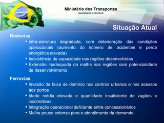 Situação Atual Rodovias Infra-estrutura degradada, com deterioração das condições operacionais (aumento do número de acidentes e perda energética elevada) Inexistência de capacidade nas regiões desenvolvidas Extensão inadequada da malha nas regiões com potencialidade de desenvolvimento Ferrovias Invasão da faixa de domínio nos centros urbanos e nos acessos aos portos Idade média elevada e quantidade insuficiente de vagões e locomotivas  Integração operacional deficiente entre concessionários Malha pouco extensa para o atendimento da demanda 