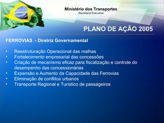 PLANO DE AÇÃO 2005 FERROVIAS  - Diretriz Governamental Reestruturação Operacional das malhas Fortalecimento empresarial das concessões Cr iação de mecanismo eficaz para fiscalização  e controle do desempenho das concessionárias Expansão e Aumento da Capacidade das Ferrovias Eliminação de conflitos urbanos Transporte Regional e Turístico de passageiros 
