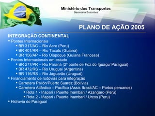 PLANO DE AÇÃO 2005 INTEGRAÇÃO CONTINENTAL Pontes Internacionais BR 317/AC – Rio Acre (Peru)  BR 401/RR – Rio Tacutu (Guiana) BR 156/AP – Rio Oiapoque (Guiana Francesa) Pontes Internacionais em estudo  BR 277/PR – Rio Paraná (2ª ponte de Foz do Iguaçu/ Paraguai) BR 472/RS – Rio Uruguai (Argentina) BR 116/RS – Rio Jaguarão (Uruguai) Financiamento de rodovias para integração Carretera Pailón/Puerto Suarez (Bolívia) Carretera Atlântico – Pacífico (Assis Brasil/AC – Portos peruanos) Rota 1 - Iñapari / Puente Inambari / Azangaro (Peru) Rota 2 - Iñapari / Puente Inambari / Urcos (Peru) Hidrovia do Paraguai 