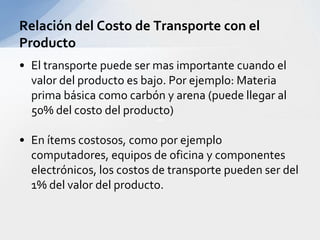 El transporte puede ser mas importante cuando el valor del producto es bajo. Por ejemplo: Materia prima básica como carbón y arena (puede llegar al 50% del costo del producto)En ítems costosos, como por ejemplo computadores, equipos de oficina y componentes electrónicos, los costos de transporte pueden ser del 1% del valor del producto.Relación del Costo de Transporte con el Producto