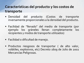 Densidad del producto (Costos de transporte inversamente proporcionales a la densidad del producto.Facilidad de “llenado” del medio de transporte (por ejemplo los gráneles llenan completamente los recipientes y modos de transporte utilizados)Facilidad o dificultad de manejo.Productos riesgosos de transportar ( de alto valor, volátiles, explosivos, etc) Decreto 1609 de Julio de 2002 Mercancías Peligrosas.Características del producto y los costos de transporte