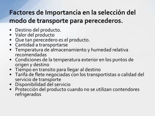 Destino del producto.Valor del productoQue tan perecedero es el producto.Cantidad a transportarseTemperatura de almacenamiento y humedad relativa recomendadasCondiciones de la temperatura exterior en los puntos de origen y destinoTiempo en transito para llegar al destinoTarifa de flete negociadas con los transportistas o calidad del servicio de transporteDisponibilidad del servicioProtección del producto cuando no se utilizan contendores refrigerados Factores de Importancia en la selección del modo de transporte para perecederos.