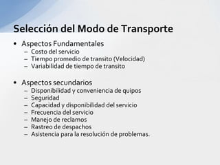 Aspectos FundamentalesCosto del servicioTiempo promedio de transito (Velocidad)Variabilidad de tiempo de transitoAspectos secundariosDisponibilidad y conveniencia de quiposSeguridadCapacidad y disponibilidad del servicioFrecuencia del servicioManejo de reclamosRastreo de despachosAsistencia para la resolución de problemas.Selección del Modo de Transporte