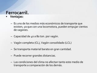 Ferrocarril.Ventajas:	Es uno de los mediosmáseconómicos de transportequeexisten, yaque con unalocomotora, puedenempujarcientos de vagones.Capacidad de 40 a 80 ton. porvagón.Vagóncompleto (CL), Vagónconsolidado (LCL)Se transporta material barato en grancantidad.Puederecorrergrandesdistancias.Las condiciones del clima no afectantantoestemedio de transporte a comparación de los demás.