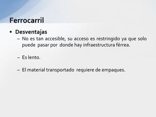 FerrocarrilDesventajasNo es tan accesible, suaccesoesrestringidoyaque solo puedepasarpordondehay infraestructuraférrea.Es lento.El material transportadorequiere de empaques.
