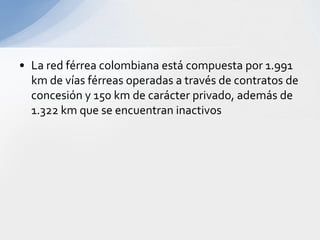 La red férrea colombiana está compuesta por 1.991 km de vías férreas operadas a través de contratos de concesión y 150 km de carácter privado, además de 1.322 km que se encuentran inactivos