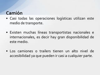 CamiónCasitodaslasoperacioneslogísticasutilizanestemedio de transporte.Existenmuchaslíneastransportistasnacionales e internacionales, esdecir hay grandisponibilidad de estemedio.Los camiones o trailers tienen un alto nivel de accesibilidadyaquepuedenircasi a cualquier parte.
