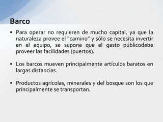 BarcoPara operar no requieren de mucho capital, yaque la naturalezaprovee el “camino” y sólo se necesitainvertir en el equipo, se suponeque el gastopúblicodebeproveerlasfacilidades (puertos).Los barcosmuevenprincipalmenteartículosbaratos en largasdistancias.Productosagrícolas, minerales y del bosque son los queprincipalmente se transportan.