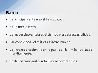 BarcoLa principal ventajaes el bajocosto.Es un medio lento.La mayor desventajaes el tiempo y la bajaaccesibilidad.Las condicionesclimáticasafectan mucho.La transportaciónporaguaes la másutilizadamundialmente.Se debentransportarartículos no perecederos.