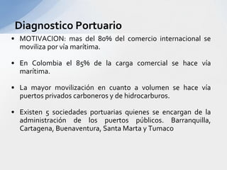 Diagnostico PortuarioMOTIVACION: mas del 80% del comercio internacional se moviliza por vía marítima.En Colombia el 85% de la carga comercial se hace vía marítima.La mayor movilización en cuanto a volumen se hace vía puertos privados carboneros y de hidrocarburos.Existen 5 sociedades portuarias quienes se encargan de la administración de los puertos públicos. Barranquilla, Cartagena, Buenaventura, Santa Marta y Tumaco