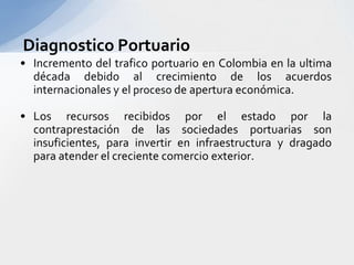 Diagnostico PortuarioIncremento del trafico portuario en Colombia en la ultima década debido al crecimiento de los acuerdos internacionales y el proceso de apertura económica.Los recursos recibidos por el estado por la contraprestación de las sociedades portuarias son insuficientes, para invertir en infraestructura y dragado para atender el creciente comercio exterior.