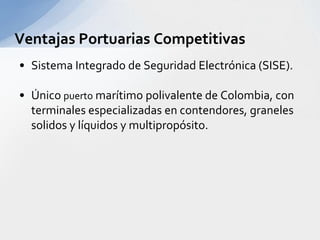 Características del Puerto TribugaDefinido como de aguas profundas.Puerto de transferencia (“Pivote”).Protegido de aguas continentales (No requiere dragado).Admiten un dragado de hasta 20 metros.Su fondo está compuesto por arenas basálticas de fácil remoción y uso.El canal de acceso es recto y corto (menos de 4 kilómetros de longitud), desde su entrada donde se registran profundidades de 25 metros.Quietud en las aguas y fácil maniobrabilidad y operación portuaria, espacialmente para contenedores.El muelle proyectado tiene una profundidad de 3.600 metros, lo que puede atender hasta 12 buques en forma simultánea.