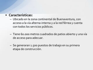 La expansión Portuaria esta comprendida por:Dragado del canal de Acceso.Expansión de las instalaciones de la Sociedad Portuaria Regional.Puerto Industrial Aguadulce.Complejo Portuario Industrial.Delta del Rió Dagua.Puerto de Aguas Profundas: Bahía Málaga.Implementación Antepuerto.Corredor Bogota - Buenaventura.