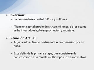 Dragado del canal de Acceso.El canal tiene una longitud de 30 Kms y una profundidad en marea baja de 8.8 mts y alta de 11.3 mts, se requiere profundizar a mínimo 11 mts en marea baja.Lograr especificaciones que permitan el acceso de buques de mayores dimensiones, aptos para circular a través del Canal de Panamá.Se lograría que puedan ingresar el 76% de los buques porta contendores y el 88% de buques de graneles secos de la flota mundial.