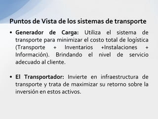 Generador de Carga: Utiliza el sistema de transporte para minimizar el costo total de logística (Transporte + Inventarios +Instalaciones + Información). Brindando el nivel de servicio adecuado al cliente.El Transportador: Invierte en infraestructura de transporte y trata de maximizar su retorno sobre la inversión en estos activos.Puntos de Vista de los sistemas de transporte