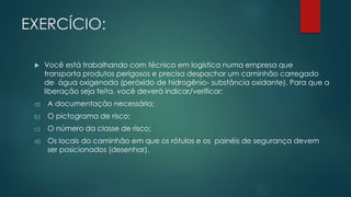 EXERCÍCIO:
 Você está trabalhando com técnico em logística numa empresa que
transporta produtos perigosos e precisa despachar um caminhão carregado
de água oxigenada (peróxido de hidrogênio- substância oxidante). Para que a
liberação seja feita, você deverá indicar/verificar:
a) A documentação necessária;
b) O pictograma de risco;
c) O número da classe de risco;
d) Os locais do caminhão em que os rótulos e os painéis de segurança devem
ser posicionados (desenhar).
 