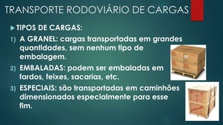 TRANSPORTE RODOVIÁRIO DE CARGAS
 TIPOS DE CARGAS:
1) A GRANEL: cargas transportadas em grandes
quantidades, sem nenhum tipo de
embalagem.
2) EMBALADAS: podem ser embaladas em
fardos, feixes, sacarias, etc.
3) ESPECIAIS: são transportadas em caminhões
dimensionados especialmente para esse
fim.
 