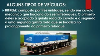 ALGUNS TIPOS DE VEÍCULOS:
 BITREM: composto por três unidades, sendo um cavalo
mecânico que traciona dois semirreboques. O primeiro
deles é acoplado à quinta roda do cavalo e o segundo
a uma segunda quinta roda que se localiza no
prolongamento do primeiro reboque.
 