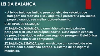 LEI DA BALANÇA
 A lei da balança limita o peso por eixo dos veículos que
trafegam nas rodovias e seu objetivo é preservar o pavimento,
proporcionando seu melhor aproveitamento.
DOIS TIPOS DE BALANÇA:
1º) BALANÇA DINÂMICA: o caminhão sofre uma primeira
pesagem a 60 km/h na própria rodovia. Caso aponte excesso
de peso, é desviado e sofre uma segunda pesagem. É eletrônica
e está acoplada a um computador.
2º) BALANÇA ESTÁTICA: pesa um eixo ou um conjunto de eixo
por vez, com o caminhão parado, o sistema de pesagem é
mecânico.
 