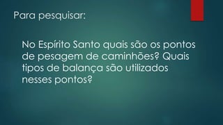 Para pesquisar:
No Espírito Santo quais são os pontos
de pesagem de caminhões? Quais
tipos de balança são utilizados
nesses pontos?
 