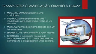 TRANSPORTES: CLASSIFICAÇÃO QUANTO À FORMA:
 MODAL OU UNIMODAIS: apenas uma
modalidade;
 INTERMODAIS: envolvem mais de uma
modalidade, para cada trecho, realiza-se um
contrato;
 MULTIMODAL: mais de uma modalidade com um
único contrato;
 SEGMENTADOS: vários contratos e vários modais;
 SUCESSIVOS: a mercadoria necessita de
transbordo em veículo da mesma modalidade
de transporte e é regida por um único contrato.
 