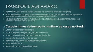 TRANSPORTE AQUAVIÁRIO
 A) MARÍTIMO: no Brasil é o mais utilizado no comércio internacional (90%);
 Transporte de cabotagem: utilizada no transporte de granéis, petróleo, sal e produtos
químicos, carretas rodoviárias com carga (roll-on, roll-off).
 No Brasil, existem 30 portos marítimos e 10 portos interiores, basicamente, todos são
operados pela iniciativa privada.
 Características do transporte marítimo de carga no Brasil:
 Grande capacidade de carga;
 Pode transportar cargas de grandes tamanhos;
 Baixo custo de transporte para grandes distâncias;
 Transporta diversos tipos de cargas;
 Flexibilidade superior ao transporte hidroviário;
 Transporte lento; e
 Necessidade de portos/alfândegas.
 