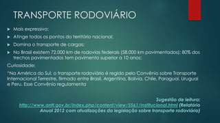 TRANSPORTE RODOVIÁRIO
 Mais expressivo;
 Atinge todos os pontos do território nacional;
 Domina o transporte de cargas;
 No Brasil existem 72.000 km de rodovias federais (58.000 km pavimentados); 80% dos
trechos pavimentados tem pavimento superior a 10 anos;
Curiosidade:
“Na América do Sul, o transporte rodoviário é regido pelo Convênio sobre Transporte
Internacional Terrestre, firmado entre Brasil, Argentina, Bolívia, Chile, Paraguai, Uruguai
e Peru. Esse Convênio regulamenta
Sugestão de leitura:
http://www.antt.gov.br/index.php/content/view/5561/Institucional.html (Relatório
Anual 2012 com atualizações da legislação sobre transporte rodoviário)
 