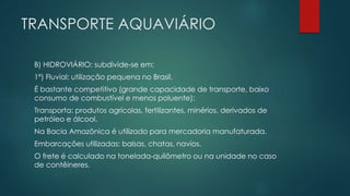 TRANSPORTE AQUAVIÁRIO
B) HIDROVIÁRIO: subdivide-se em:
1º) Fluvial: utilização pequena no Brasil.
É bastante competitivo (grande capacidade de transporte, baixo
consumo de combustível e menos poluente);
Transporta: produtos agrícolas, fertilizantes, minérios, derivados de
petróleo e álcool.
Na Bacia Amazônica é utilizado para mercadoria manufaturada.
Embarcações utilizadas: balsas, chatas, navios.
O frete é calculado na tonelada-quilômetro ou na unidade no caso
de contêineres.
 