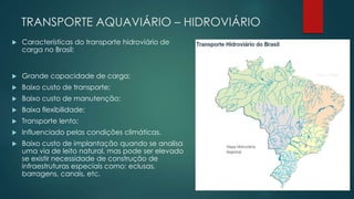 TRANSPORTE AQUAVIÁRIO – HIDROVIÁRIO
 Características do transporte hidroviário de
carga no Brasil:
 Grande capacidade de carga;
 Baixo custo de transporte;
 Baixo custo de manutenção;
 Baixa flexibilidade;
 Transporte lento;
 Influenciado pelas condições climáticas.
 Baixo custo de implantação quando se analisa
uma via de leito natural, mas pode ser elevado
se existir necessidade de construção de
infraestruturas especiais como: eclusas,
barragens, canais, etc.
 
