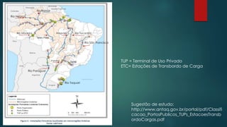 Rio Paraguai
Rio São Francisco
Araguaia
Teles Pires
Rio Branco
Rio Negro
Rio Madeira Rio Tocantins
Paraná
Tietê
Rio Taquari
TUP = Terminal de Uso Privado
ETC= Estações de Transbordo de Carga
Sugestão de estudo:
http://www.antaq.gov.br/portal/pdf/Classifi
cacao_PortosPublicos_TUPs_EstacoesTransb
ordoCargas.pdf
 